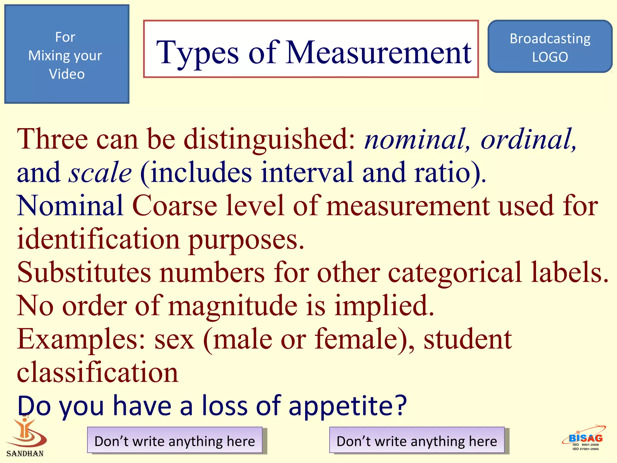 For                                                            Broadcasting
Mixing your
   Video
                  Types of Measurement                                LOGO




Three can be distinguished: nominal, ordinal,
and scale (includes interval and ratio).
Nominal Coarse level of measurement used for
identification purposes.
Substitutes numbers for other categorical labels.
No order of magnitude is implied.
Examples: sex (male or female), student
classification
Do you have a loss of appetite?
         Don’t write anything here
          Don’t write anything here   Don’t write anything here
                                       Don’t write anything here
 