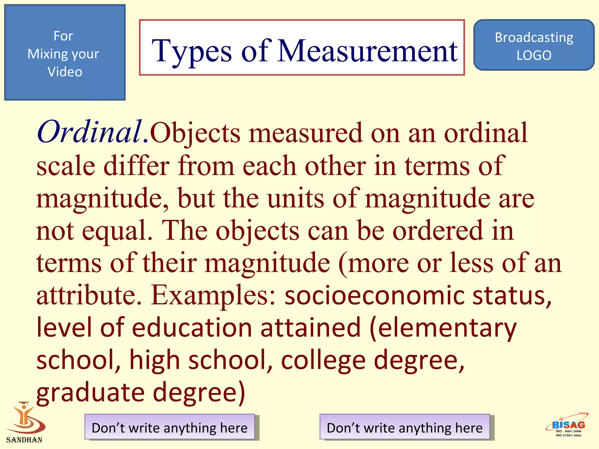 For                                                            Broadcasting
Mixing your
   Video
                  Types of Measurement                                LOGO




 Ordinal.Objects measured on an ordinal
 scale differ from each other in terms of
 magnitude, but the units of magnitude are
 not equal. The objects can be ordered in
 terms of their magnitude (more or less of an
 attribute. Examples: socioeconomic status,
 level of education attained (elementary
 school, high school, college degree,
 graduate degree)
         Don’t write anything here
          Don’t write anything here   Don’t write anything here
                                       Don’t write anything here
 