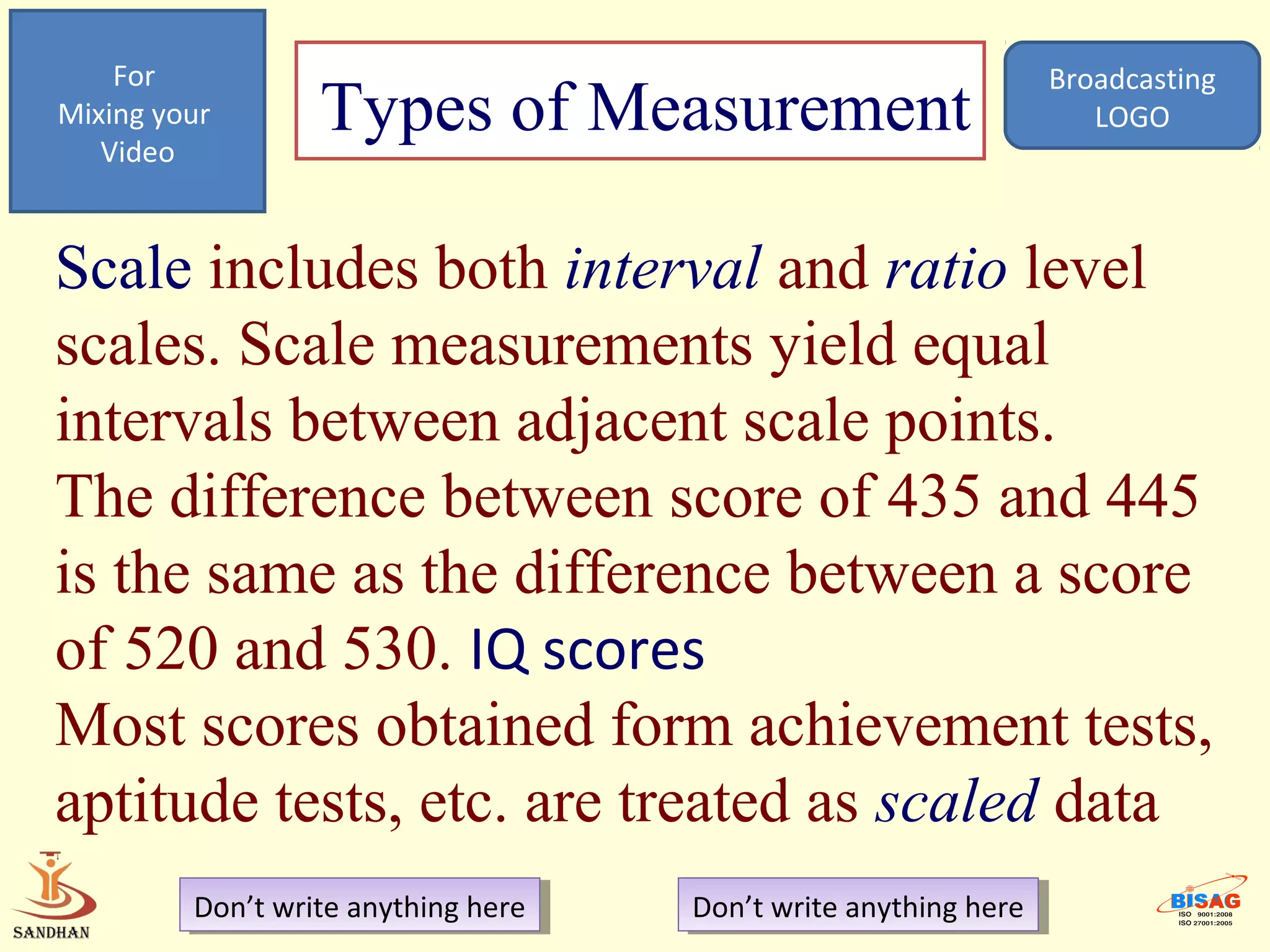 For                                                            Broadcasting
Mixing your
   Video
                  Types of Measurement                                LOGO




Scale includes both interval and ratio level
scales. Scale measurements yield equal
intervals between adjacent scale points.
The difference between score of 435 and 445
is the same as the difference between a score
of 520 and 530. IQ scores
Most scores obtained form achievement tests,
aptitude tests, etc. are treated as scaled data
         Don’t write anything here
          Don’t write anything here   Don’t write anything here
                                       Don’t write anything here
 