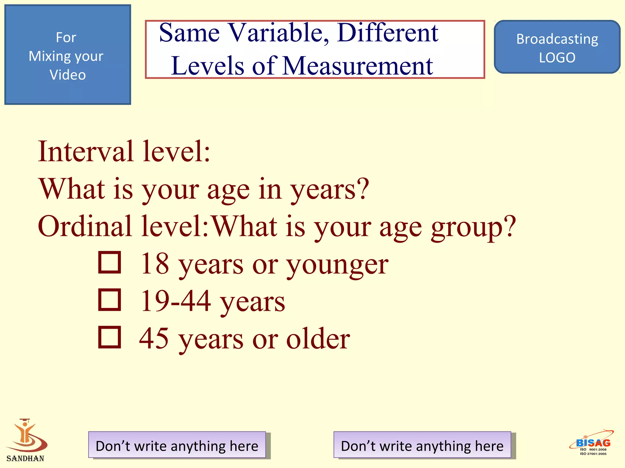 For           Same Variable, Different                         Broadcasting
Mixing your                                                           LOGO
   Video           Levels of Measurement


 Interval level:
 What is your age in years?
 Ordinal level:What is your age group?
       18 years or younger
       19-44 years
       45 years or older


         Don’t write anything here
          Don’t write anything here   Don’t write anything here
                                       Don’t write anything here
 