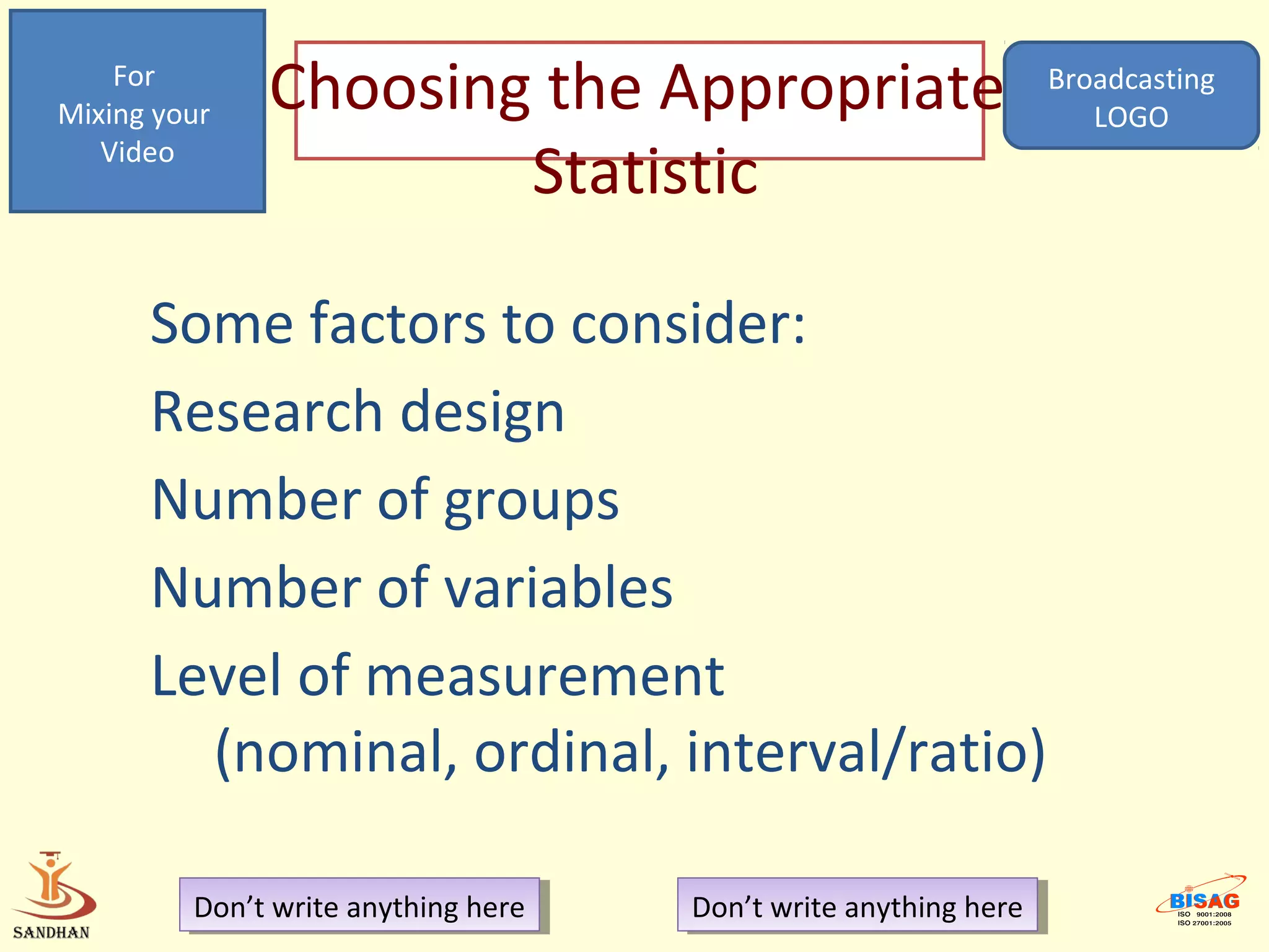 For
Mixing your   Choosing the Appropriate                             Broadcasting
                                                                      LOGO
   Video
                      Statistic

      Some factors to consider:
      Research design
      Number of groups
      Number of variables
      Level of measurement
        (nominal, ordinal, interval/ratio)

         Don’t write anything here
          Don’t write anything here   Don’t write anything here
                                       Don’t write anything here
 