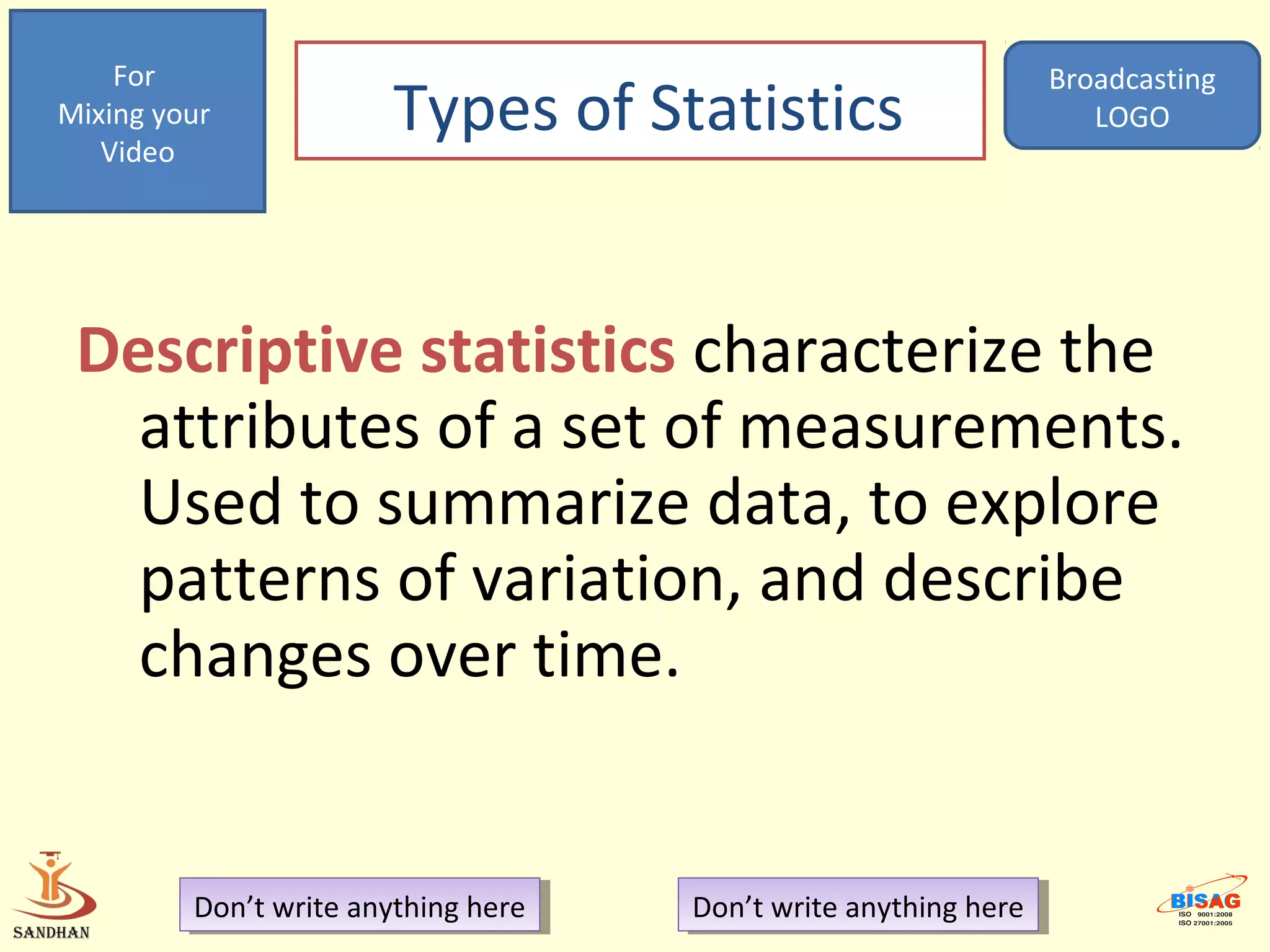 For                                                            Broadcasting
Mixing your
   Video
                        Types of Statistics                           LOGO




 Descriptive statistics characterize the
   attributes of a set of measurements.
   Used to summarize data, to explore
   patterns of variation, and describe
   changes over time.


         Don’t write anything here
          Don’t write anything here   Don’t write anything here
                                       Don’t write anything here
 