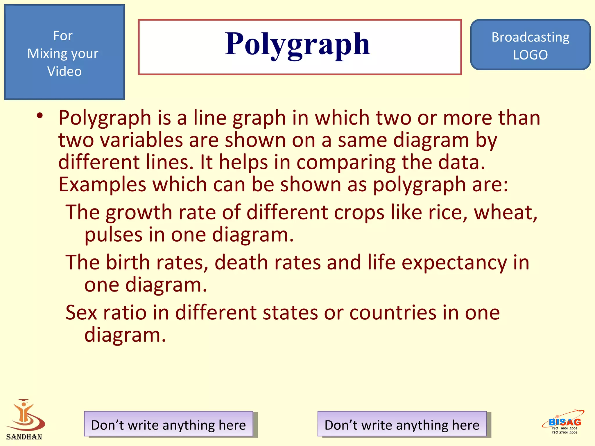 For
Mixing your                   Polygraph                            Broadcasting
                                                                      LOGO
   Video


 • Polygraph is a line graph in which two or more than
   two variables are shown on a same diagram by
   different lines. It helps in comparing the data.
   Examples which can be shown as polygraph are:
    The growth rate of different crops like rice, wheat,
      pulses in one diagram.
    The birth rates, death rates and life expectancy in
      one diagram.
    Sex ratio in different states or countries in one
      diagram.


         Don’t write anything here
          Don’t write anything here   Don’t write anything here
                                       Don’t write anything here
 