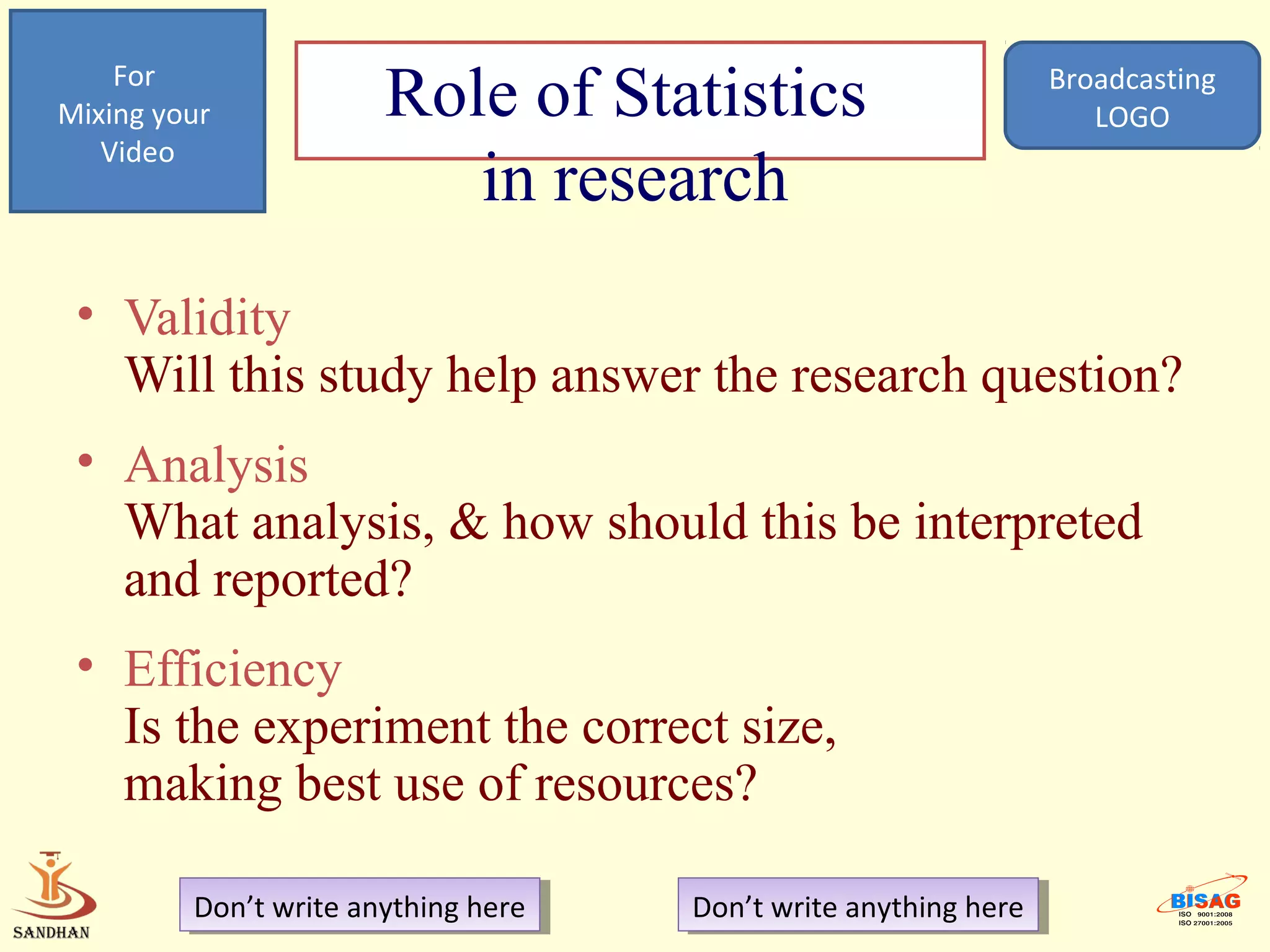For
Mixing your            Role of Statistics                          Broadcasting
                                                                      LOGO
   Video
                          in research
 • Validity
   Will this study help answer the research question?
 • Analysis
   What analysis, & how should this be interpreted
   and reported?
 • Efficiency
   Is the experiment the correct size,
   making best use of resources?

         Don’t write anything here
          Don’t write anything here   Don’t write anything here
                                       Don’t write anything here
 