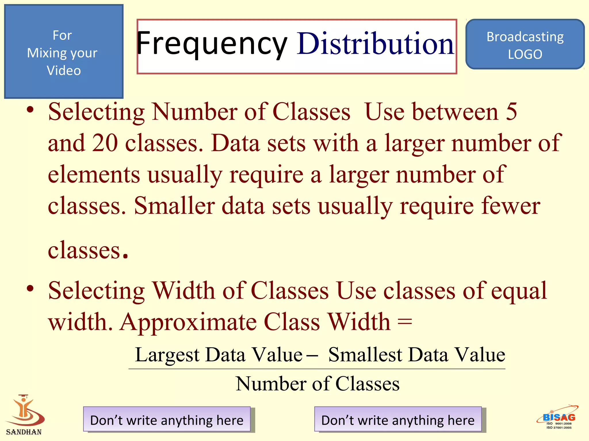 For
Mixing your     Frequency Distribution                             Broadcasting
                                                                      LOGO
   Video

• Selecting Number of Classes Use between 5
  and 20 classes. Data sets with a larger number of
  elements usually require a larger number of
  classes. Smaller data sets usually require fewer
   classes.
• Selecting Width of Classes Use classes of equal
  width. Approximate Class Width =
                Largest Data Value − Smallest Data Value
                           Number of Classes
         Don’t write anything here
          Don’t write anything here   Don’t write anything here
                                       Don’t write anything here
 