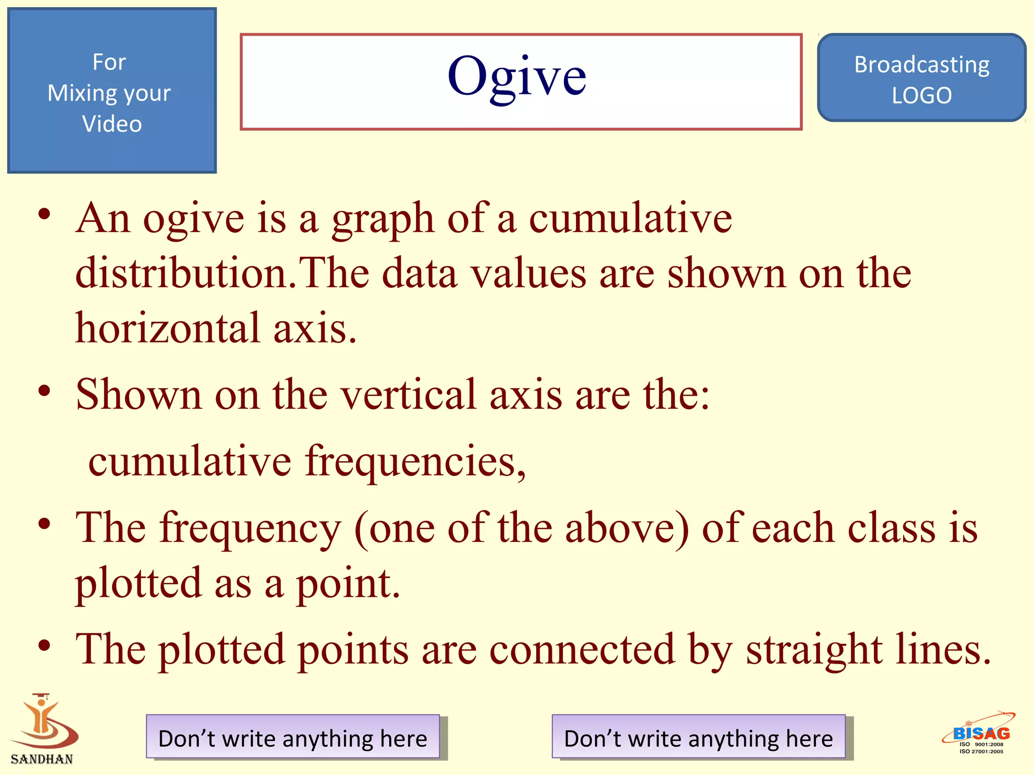 For
Mixing your                           Ogive                            Broadcasting
                                                                          LOGO
   Video


• An ogive is a graph of a cumulative
  distribution.The data values are shown on the
  horizontal axis.
• Shown on the vertical axis are the:
   cumulative frequencies,
• The frequency (one of the above) of each class is
  plotted as a point.
• The plotted points are connected by straight lines.
         Don’t write anything here
          Don’t write anything here       Don’t write anything here
                                           Don’t write anything here
 