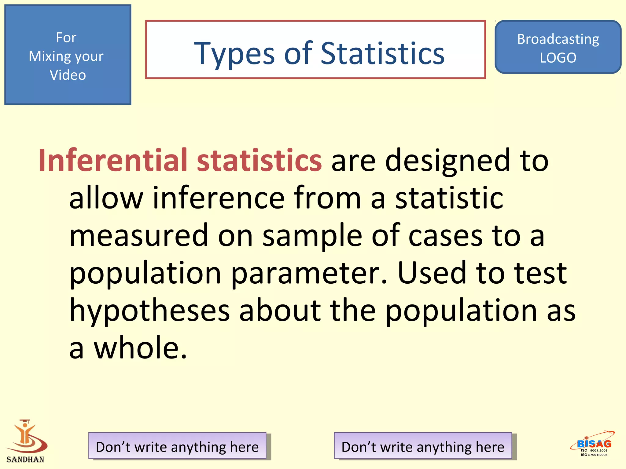 For                                                            Broadcasting
Mixing your
   Video
                        Types of Statistics                           LOGO




 Inferential statistics are designed to
   allow inference from a statistic
   measured on sample of cases to a
   population parameter. Used to test
   hypotheses about the population as
   a whole.

         Don’t write anything here
          Don’t write anything here   Don’t write anything here
                                       Don’t write anything here
 