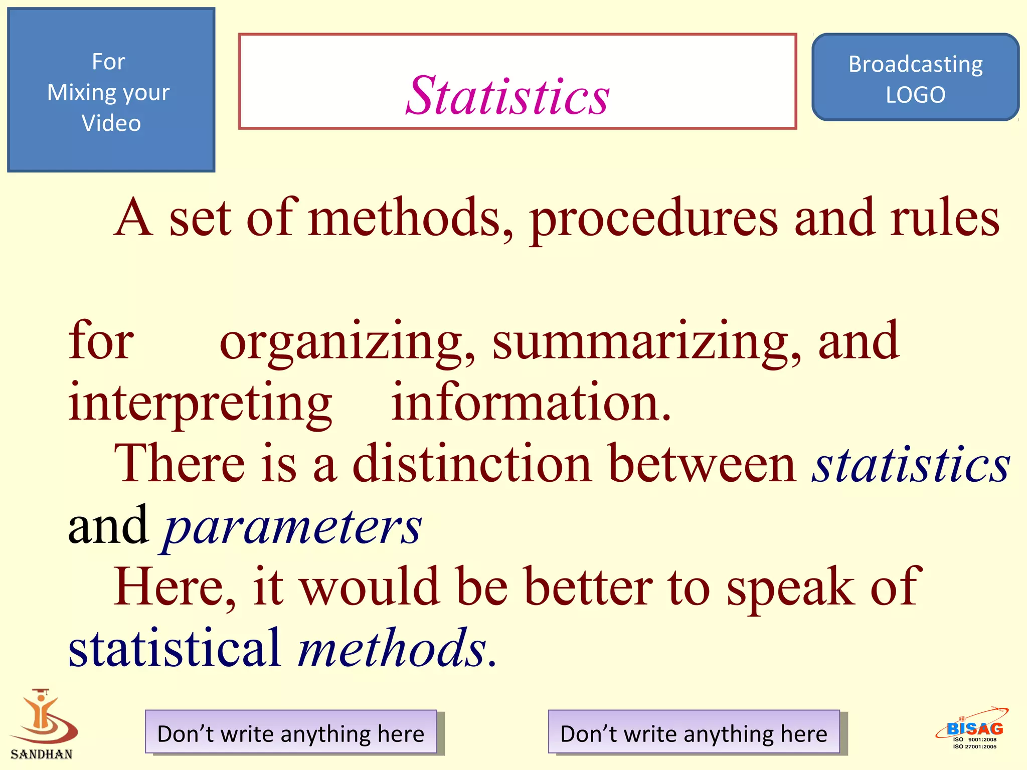 For                                                             Broadcasting
Mixing your
   Video
                                Statistics                             LOGO




     A set of methods, procedures and rules

 for organizing, summarizing, and
 interpreting information.
   There is a distinction between statistics
 and parameters
   Here, it would be better to speak of
 statistical methods.
         Don’t write anything here
          Don’t write anything here    Don’t write anything here
                                        Don’t write anything here
 