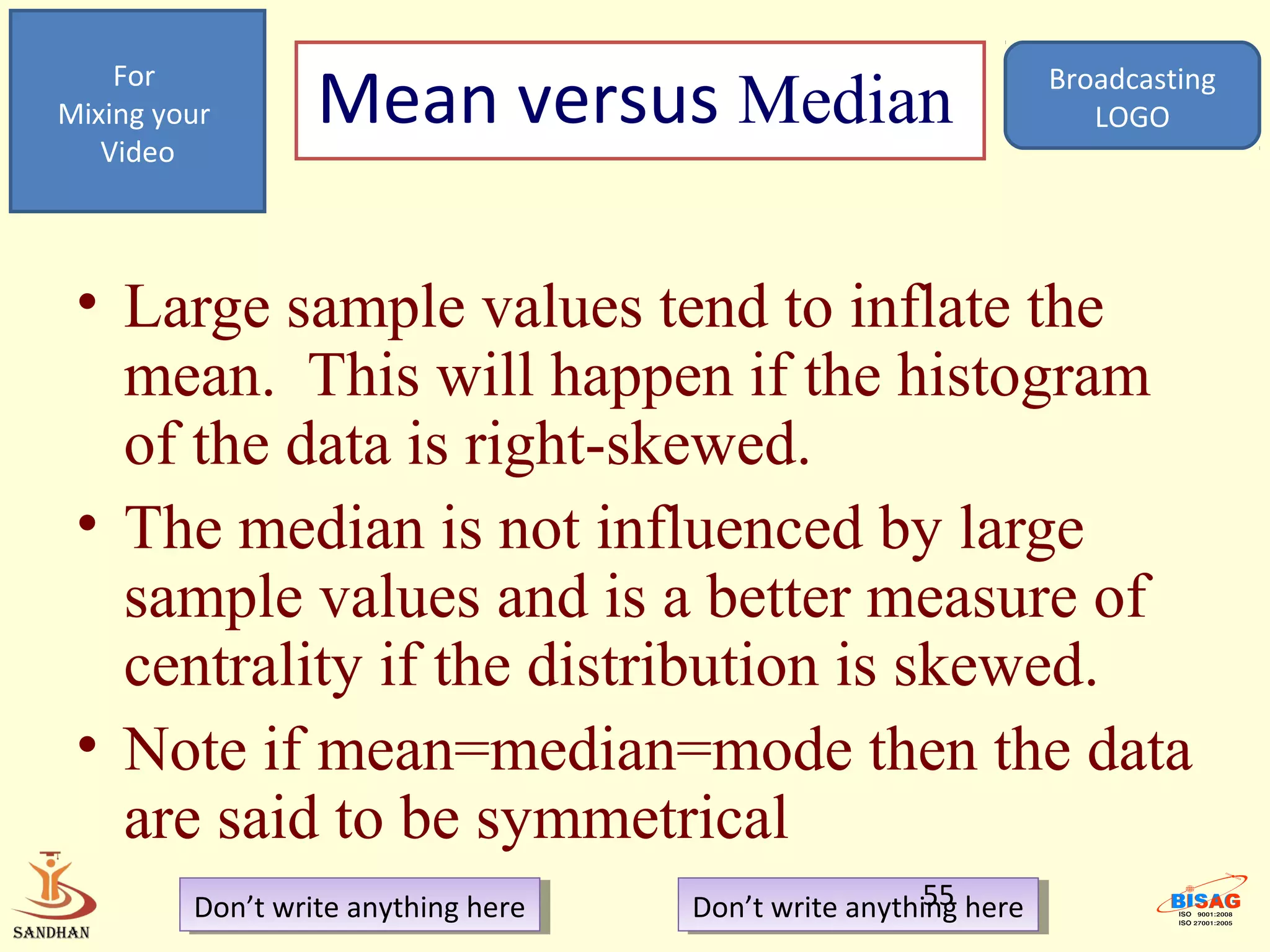 For
Mixing your       Mean versus Median                               Broadcasting
                                                                      LOGO
   Video




 • Large sample values tend to inflate the
   mean. This will happen if the histogram
   of the data is right-skewed.
 • The median is not influenced by large
   sample values and is a better measure of
   centrality if the distribution is skewed.
 • Note if mean=median=mode then the data
   are said to be symmetrical
         Don’t write anything here
          Don’t write anything here                     55
                                      Don’t write anything here
                                       Don’t write anything here
 