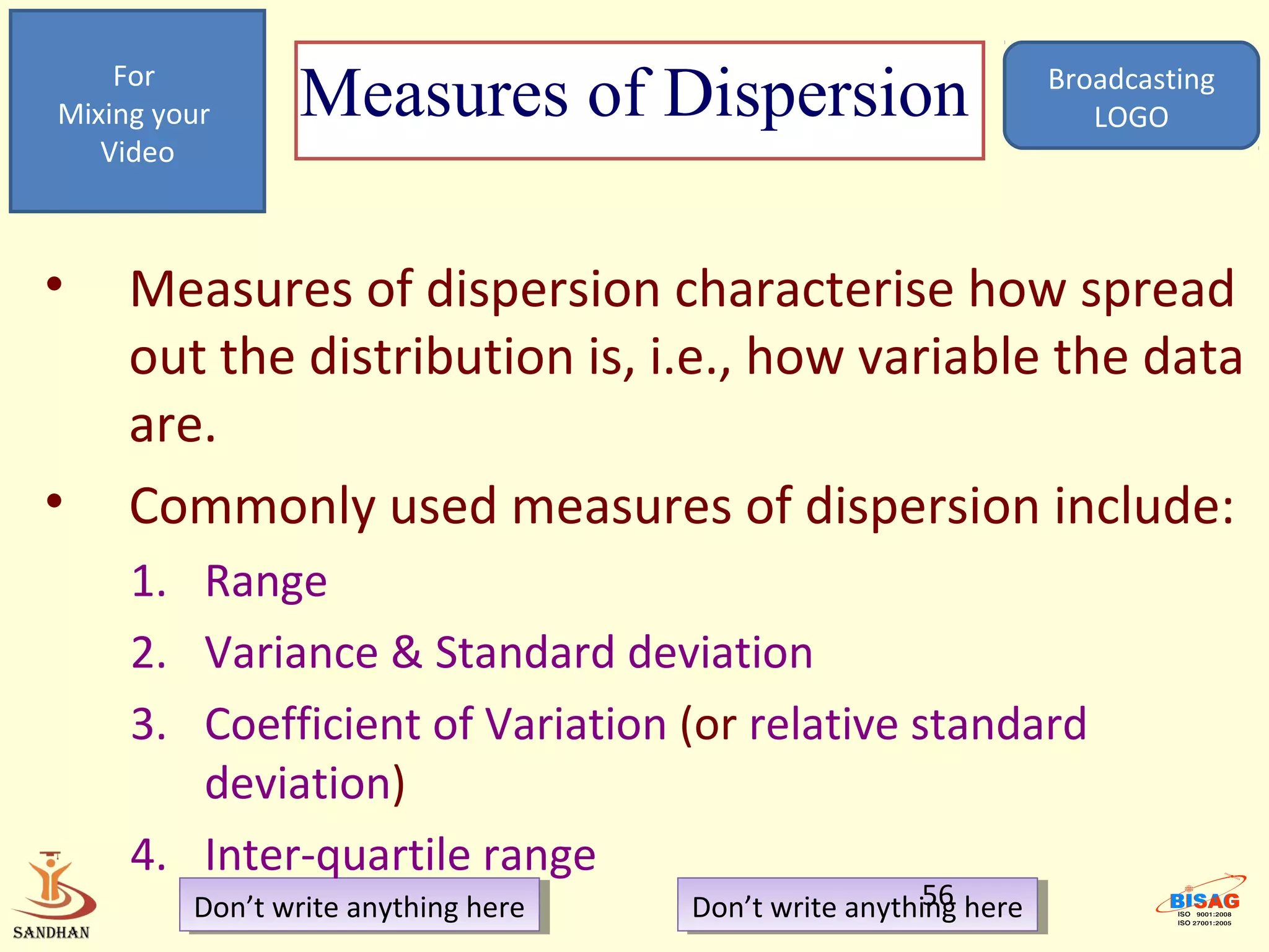 For
Mixing your      Measures of Dispersion                            Broadcasting
                                                                      LOGO
   Video



•    Measures of dispersion characterise how spread
     out the distribution is, i.e., how variable the data
     are.
•    Commonly used measures of dispersion include:
     1. Range
     2. Variance & Standard deviation
     3. Coefficient of Variation (or relative standard
        deviation)
     4. Inter-quartile range
         Don’t write anything here
          Don’t write anything here                     56
                                      Don’t write anything here
                                       Don’t write anything here
 