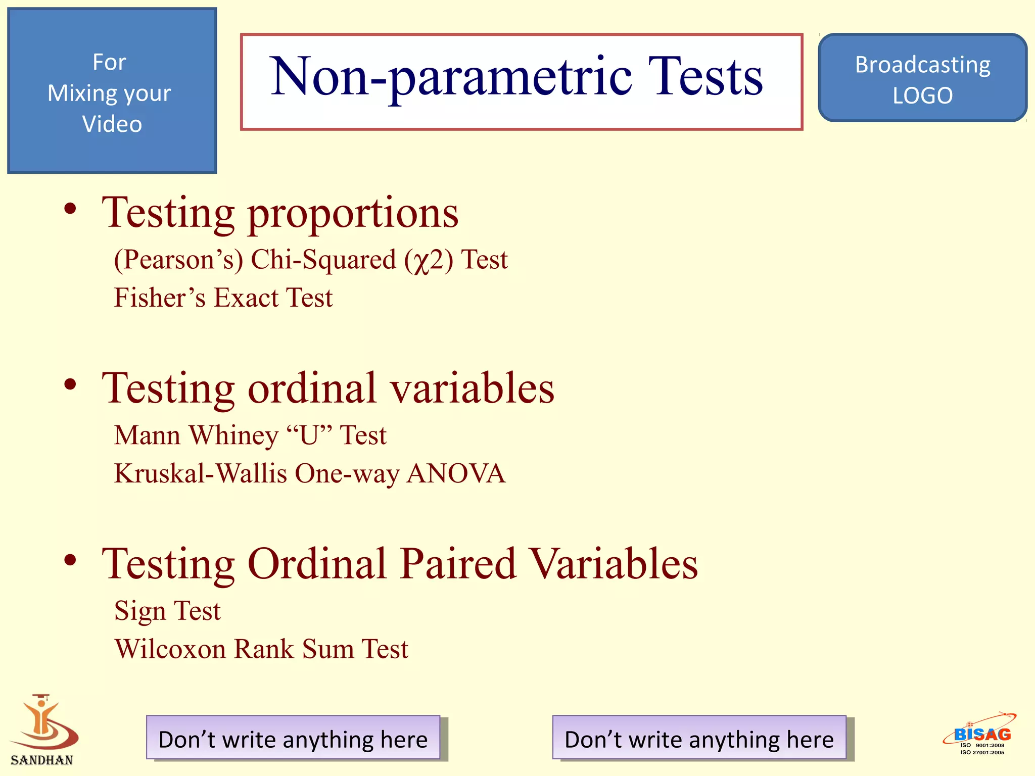 For
Mixing your        Non-parametric Tests                               Broadcasting
                                                                         LOGO
   Video


 • Testing proportions
     (Pearson’s) Chi-Squared (χ2) Test
     Fisher’s Exact Test


 • Testing ordinal variables
     Mann Whiney “U” Test
     Kruskal-Wallis One-way ANOVA


 • Testing Ordinal Paired Variables
     Sign Test
     Wilcoxon Rank Sum Test


         Don’t write anything here
          Don’t write anything here      Don’t write anything here
                                          Don’t write anything here
 