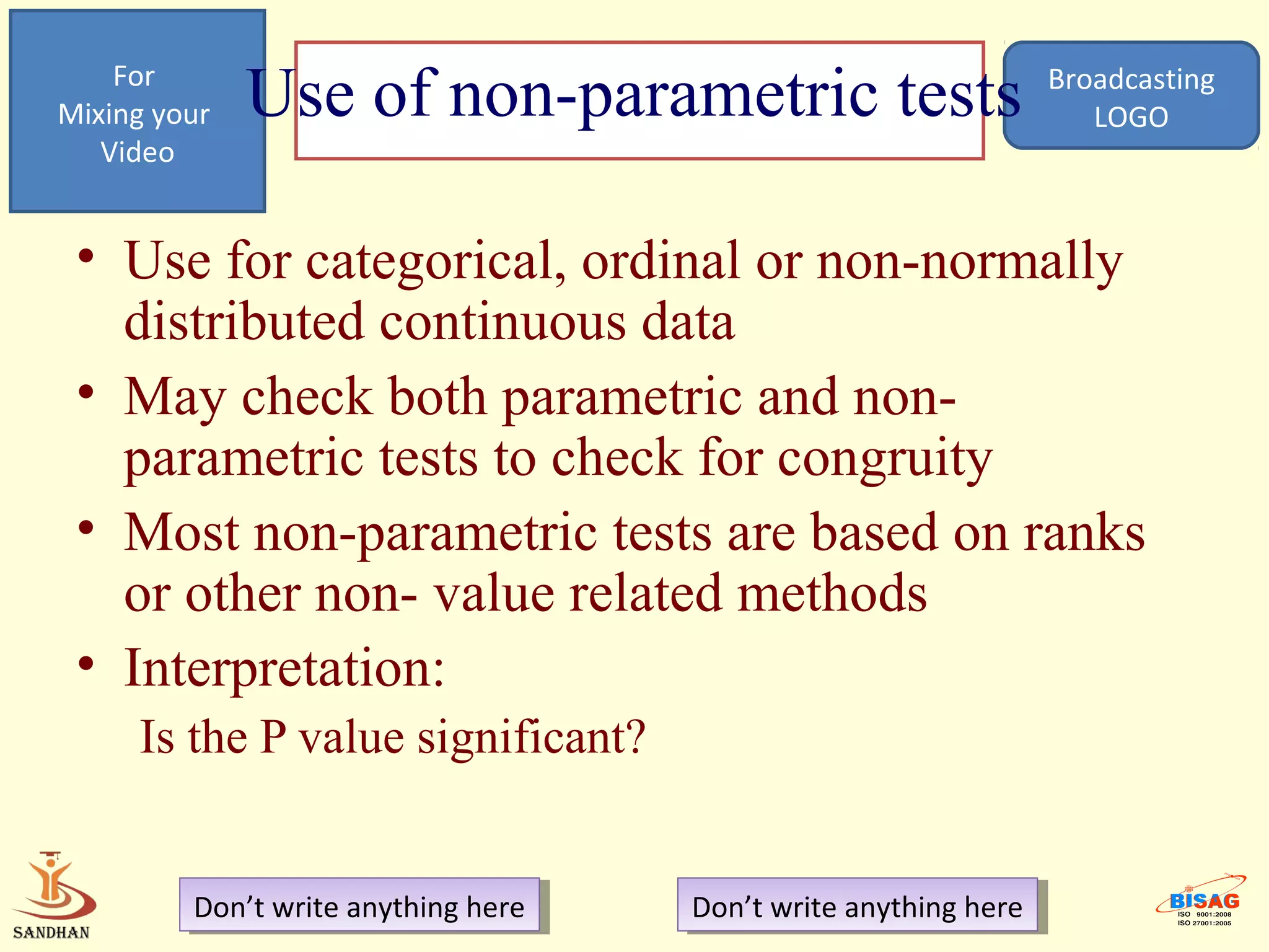 For
Mixing your   Use of non-parametric tests                          Broadcasting
                                                                      LOGO
   Video


 • Use for categorical, ordinal or non-normally
   distributed continuous data
 • May check both parametric and non-
   parametric tests to check for congruity
 • Most non-parametric tests are based on ranks
   or other non- value related methods
 • Interpretation:
     Is the P value significant?


         Don’t write anything here
          Don’t write anything here   Don’t write anything here
                                       Don’t write anything here
 