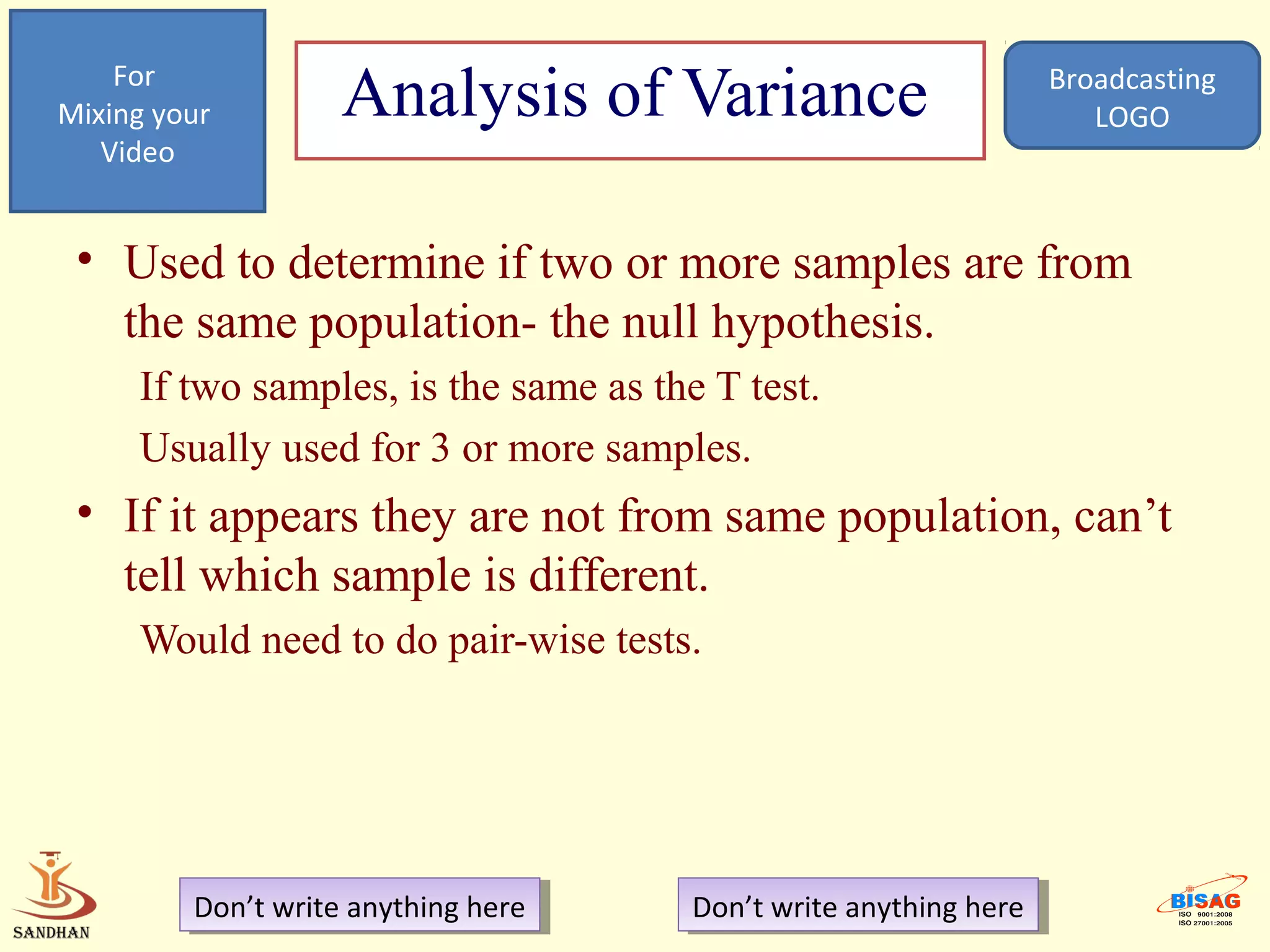 For
Mixing your         Analysis of Variance                            Broadcasting
                                                                       LOGO
   Video


 • Used to determine if two or more samples are from
   the same population- the null hypothesis.
     If two samples, is the same as the T test.
     Usually used for 3 or more samples.
 • If it appears they are not from same population, can’t
   tell which sample is different.
     Would need to do pair-wise tests.




         Don’t write anything here
          Don’t write anything here    Don’t write anything here
                                        Don’t write anything here
 