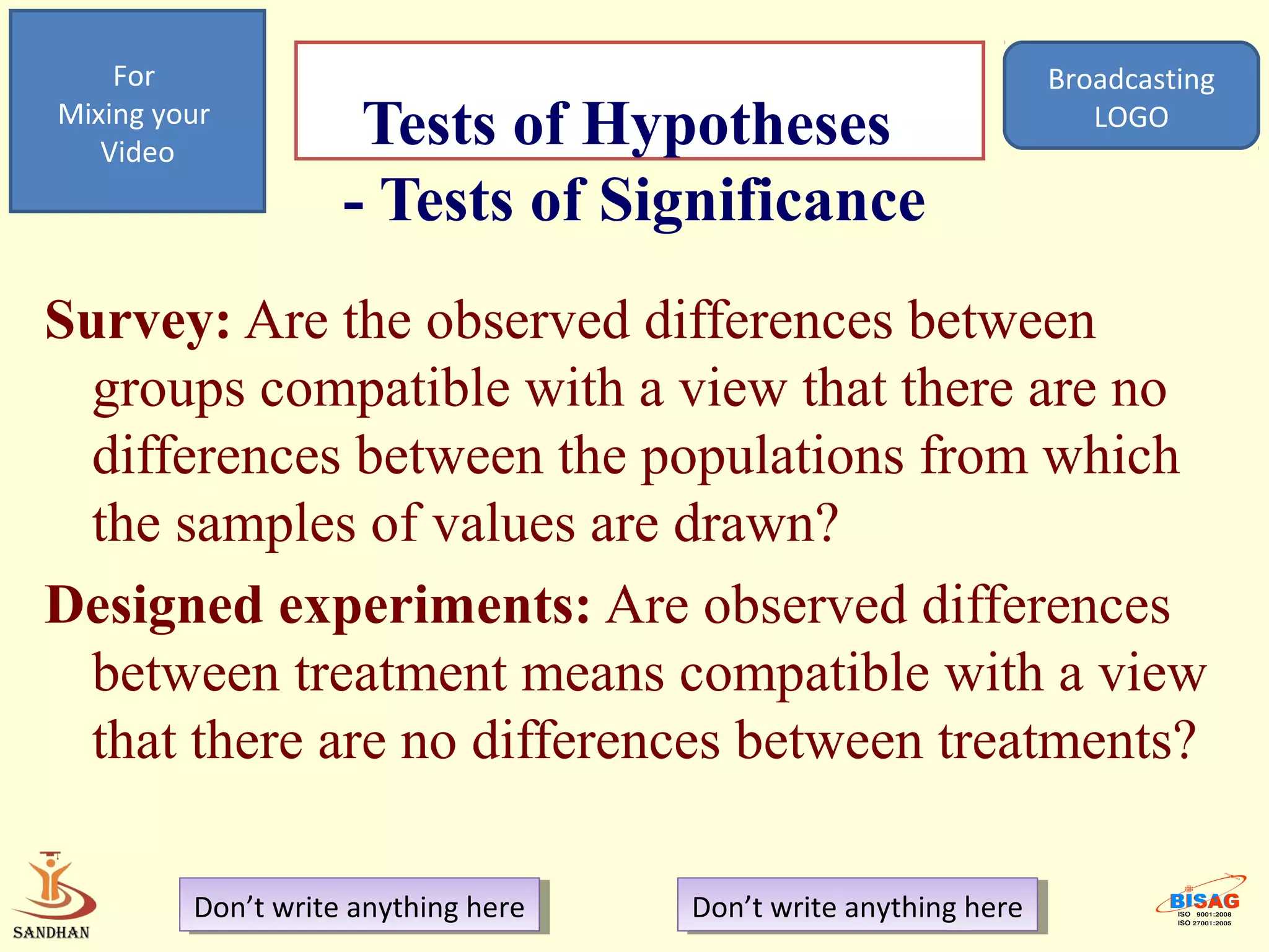 For                                                            Broadcasting
Mixing your
   Video
                     Tests of Hypotheses                              LOGO

                    - Tests of Significance
Survey: Are the observed differences between
  groups compatible with a view that there are no
  differences between the populations from which
  the samples of values are drawn?
Designed experiments: Are observed differences
  between treatment means compatible with a view
  that there are no differences between treatments?

         Don’t write anything here
          Don’t write anything here   Don’t write anything here
                                       Don’t write anything here
 