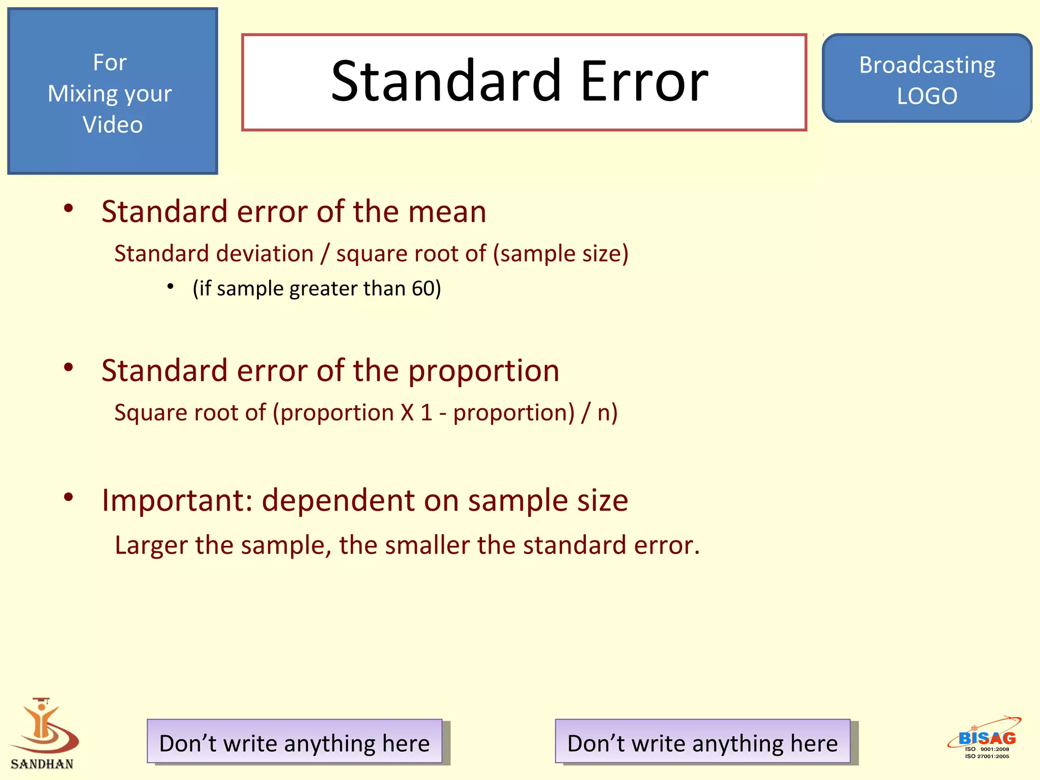 For
Mixing your                Standard Error                                    Broadcasting
                                                                                LOGO
   Video


 • Standard error of the mean
     Standard deviation / square root of (sample size)
          • (if sample greater than 60)


 • Standard error of the proportion
     Square root of (proportion X 1 - proportion) / n)


 • Important: dependent on sample size
     Larger the sample, the smaller the standard error.




         Don’t write anything here
          Don’t write anything here             Don’t write anything here
                                                 Don’t write anything here
 
