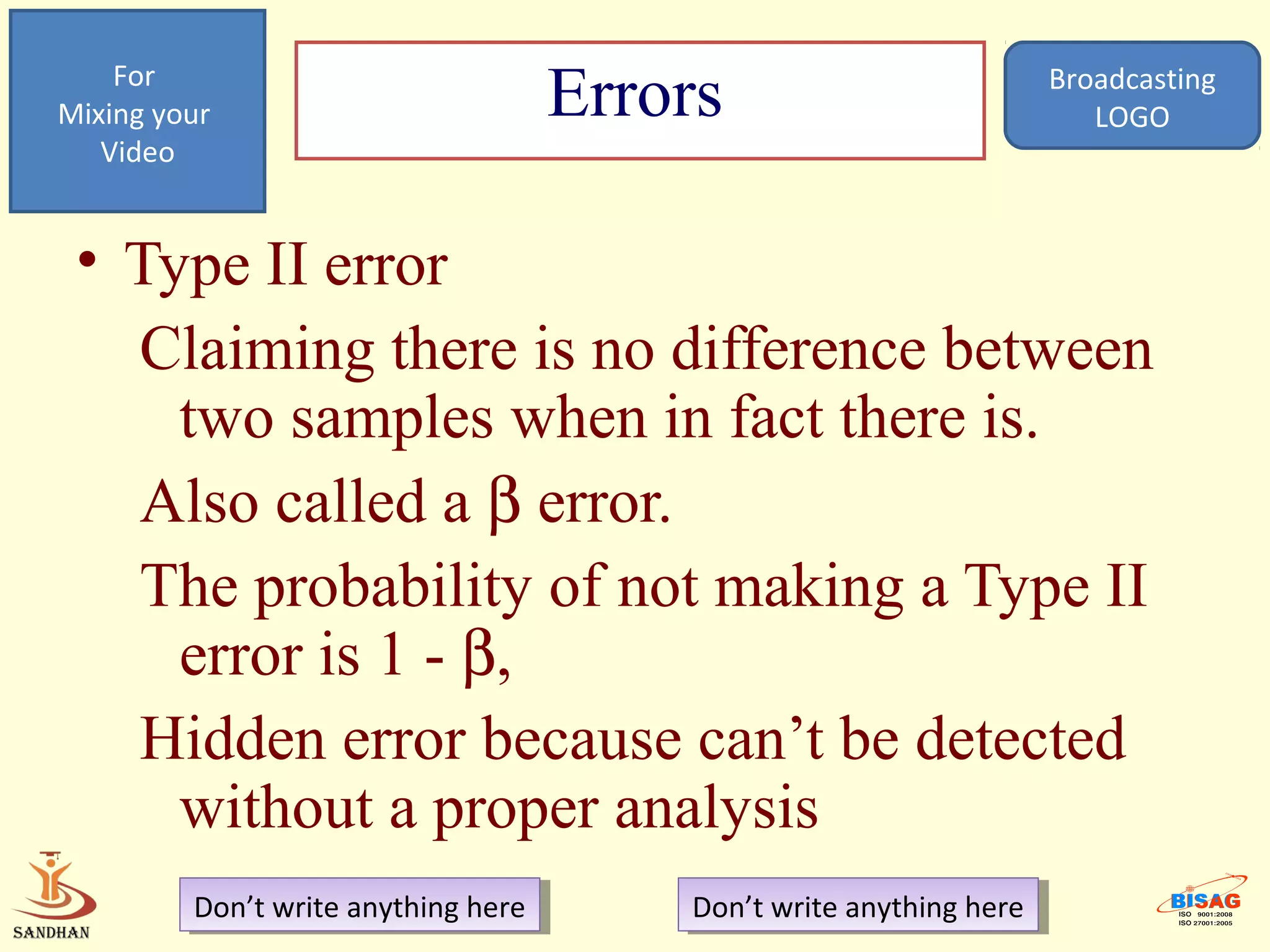 For
Mixing your                           Errors                           Broadcasting
                                                                          LOGO
   Video


 • Type II error
   Claiming there is no difference between
     two samples when in fact there is.
   Also called a β error.
   The probability of not making a Type II
     error is 1 - β,
   Hidden error because can’t be detected
     without a proper analysis
         Don’t write anything here
          Don’t write anything here       Don’t write anything here
                                           Don’t write anything here
 