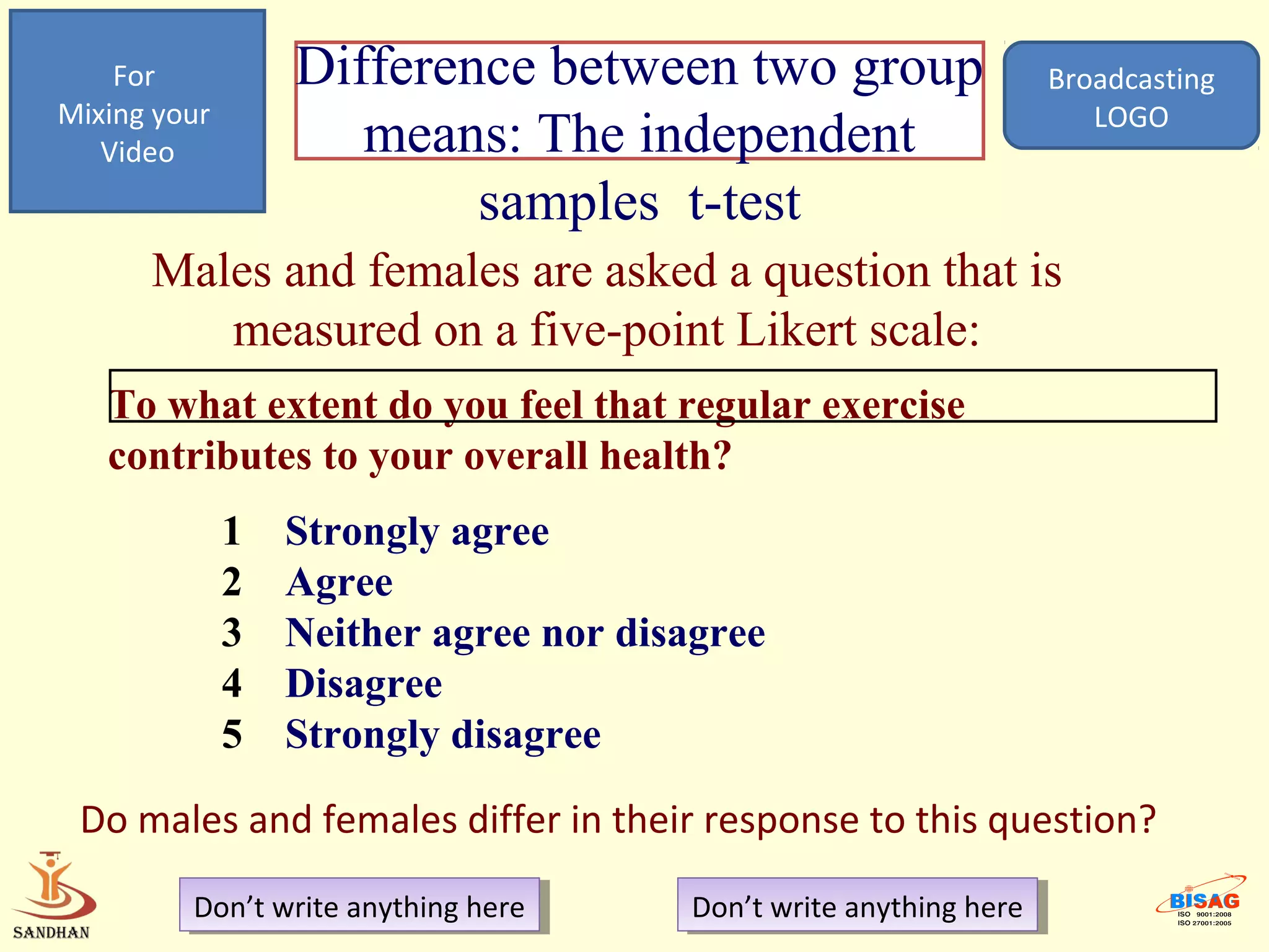 For           Difference between two group                       Broadcasting
Mixing your                                                             LOGO
   Video             means: The independent
                          samples t-test
      Males and females are asked a question that is
         measured on a five-point Likert scale:
   To what extent do you feel that regular exercise
   contributes to your overall health?
              1   Strongly agree
              2   Agree
              3   Neither agree nor disagree
              4   Disagree
              5   Strongly disagree

 Do males and females differ in their response to this question?
         Don’t write anything here
          Don’t write anything here     Don’t write anything here
                                         Don’t write anything here
 
