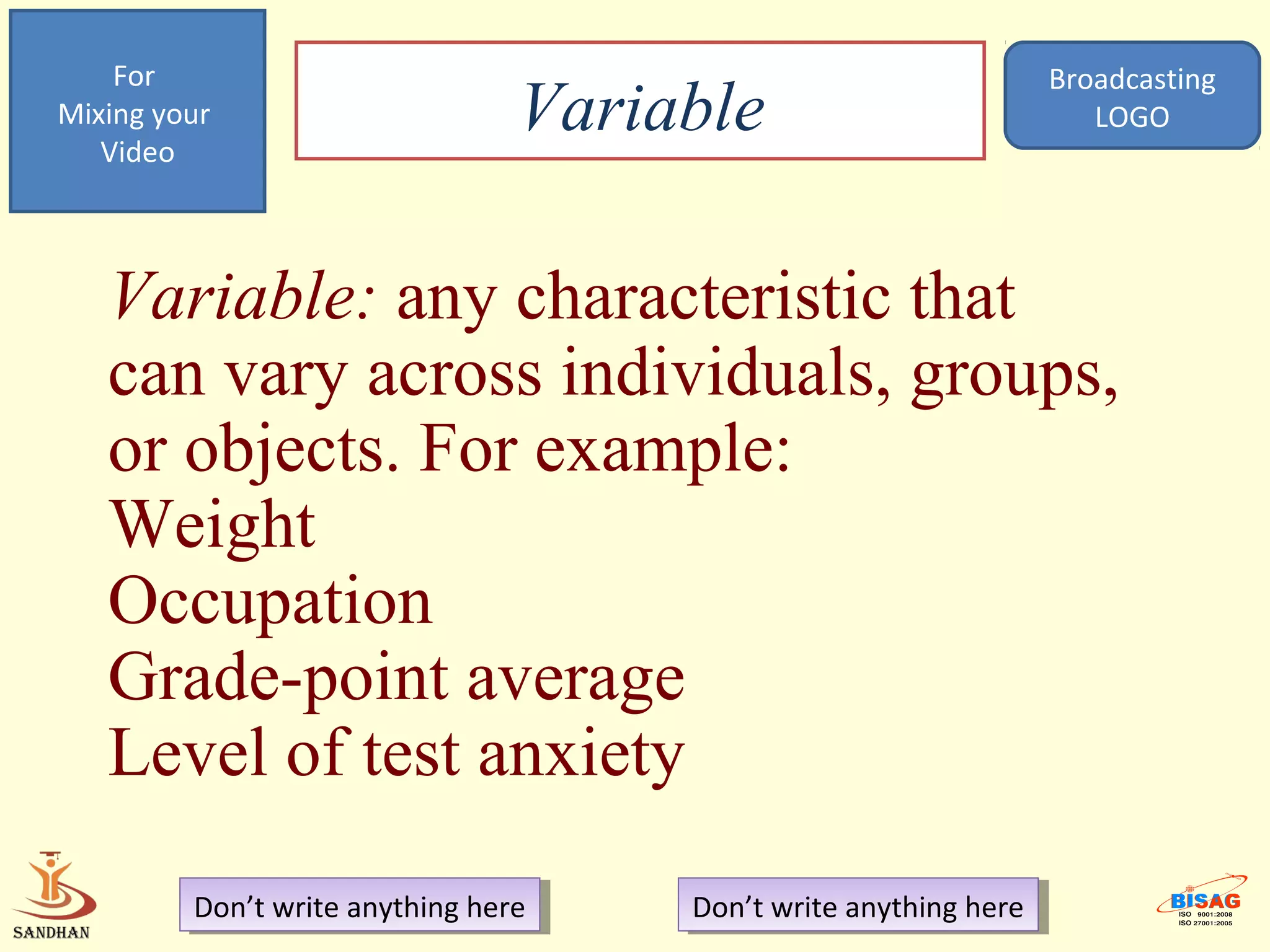 For                                                            Broadcasting
Mixing your
   Video
                                 Variable                             LOGO




   Variable: any characteristic that
   can vary across individuals, groups,
   or objects. For example:
   Weight
   Occupation
   Grade-point average
   Level of test anxiety

         Don’t write anything here
          Don’t write anything here   Don’t write anything here
                                       Don’t write anything here
 