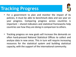 • For a government to plan and monitor the impact of its
policies, it must be able to benchmark data and see year on
year progress. Comparing progress across countries is
important – shared indicators and statistical frameworks help
countries see how they are doing in comparison to others.
• Tracking progress on new goals will increase the demands on
often hard-pressed National Statistical Offices to collect and
analyse data in new areas. This in turn will require increasing
resources for the statistical system and building statistical
capacity, with the support of the international community.
Tracking Progress
 