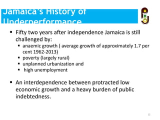  Fifty two years after independence Jamaica is still
challenged by:
 anaemic growth ( average growth of approximately 1.7 per
cent 1962-2013)
 poverty (largely rural)
 unplanned urbanization and
 high unemployment
 An interdependence between protracted low
economic growth and a heavy burden of public
indebtedness.
12
Evidence-Based Policy
Making
Jamaica’s History of
Underperformance
 