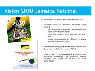 Vision 2030 Jamaica National
Development Plan– Jamaica’s first long-term National Development plan
– Developed using the Threshold 21 model which
supports:
• the integration of economic, environmental and
social elements of the society
• provides scenarios of future long term outcomes;
and
• project consequences of different strategies
across a range of indicators.
– Implemented through a series of 3-yearly Medium Term
Socio-Economic Policy Frameworks (MTFs)
– Underpinned by a results-based monitoring and
evaluation mechanism that establishes specific
indicators and targets to measure and track
performance.
• version of the
 