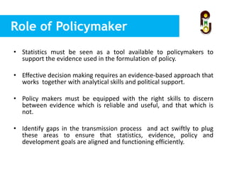 Role of Policymaker
• Statistics must be seen as a tool available to policymakers to
support the evidence used in the formulation of policy.
• Effective decision making requires an evidence-based approach that
works together with analytical skills and political support.
• Policy makers must be equipped with the right skills to discern
between evidence which is reliable and useful, and that which is
not.
• Identify gaps in the transmission process and act swiftly to plug
these areas to ensure that statistics, evidence, policy and
development goals are aligned and functioning efficiently.
 