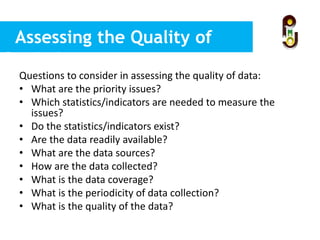 Assessing the Quality of
Statistics
Questions to consider in assessing the quality of data:
• What are the priority issues?
• Which statistics/indicators are needed to measure the
issues?
• Do the statistics/indicators exist?
• Are the data readily available?
• What are the data sources?
• How are the data collected?
• What is the data coverage?
• What is the periodicity of data collection?
• What is the quality of the data?
 