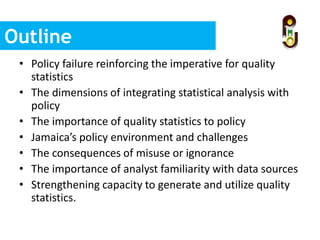 Outline
• Policy failure reinforcing the imperative for quality
statistics
• The dimensions of integrating statistical analysis with
policy
• The importance of quality statistics to policy
• Jamaica’s policy environment and challenges
• The consequences of misuse or ignorance
• The importance of analyst familiarity with data sources
• Strengthening capacity to generate and utilize quality
statistics.
 