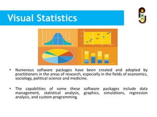 Visual Statistics
• Numerous software packages have been created and adopted by
practitioners in the areas of research, especially in the fields of economics,
sociology, political science and medicine.
• The capabilities of some these software packages include data
management, statistical analysis, graphics, simulations, regression
analysis, and custom programming.
 