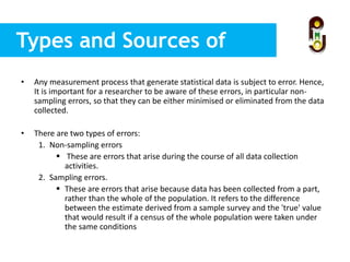 Types and Sources of
Errors
• Any measurement process that generate statistical data is subject to error. Hence,
It is important for a researcher to be aware of these errors, in particular non-
sampling errors, so that they can be either minimised or eliminated from the data
collected.
• There are two types of errors:
1. Non-sampling errors
 These are errors that arise during the course of all data collection
activities.
2. Sampling errors.
 These are errors that arise because data has been collected from a part,
rather than the whole of the population. It refers to the difference
between the estimate derived from a sample survey and the 'true' value
that would result if a census of the whole population were taken under
the same conditions
 