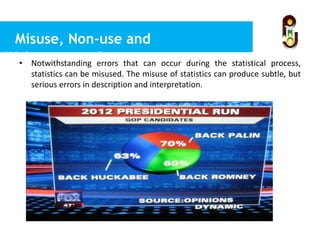 Misuse, Non-use and
Misinterpretations• Notwithstanding errors that can occur during the statistical process,
statistics can be misused. The misuse of statistics can produce subtle, but
serious errors in description and interpretation.
 