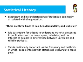 Statistical Literacy
• Skepticism and misunderstanding of statistics is commonly
associated with the quotation.
"There are three kinds of lies: lies, damned lies, and statistics".
• It is paramount for citizens to understand material presented
in publications such as newspapers, television, and the
Internet to be able to differentiate between unreliable and
reliable statistics.
• This is particularly important as the frequency and methods
in which people interact with statistics is evolving at a rapid
pace.
 
