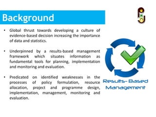 Background
• Global thrust towards developing a culture of
evidence-based decision increasing the importance
of data and statistics.
• Underpinned by a results-based management
framework which situates information as
fundamental tools for planning, implementation
and monitoring and evaluation.
• Predicated on identified weaknesses in the
processes of policy formulation, resource
allocation, project and programme design,
implementation, management, monitoring and
evaluation.
 