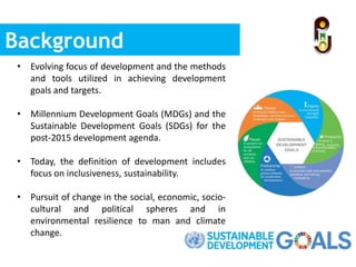 Background
• Evolving focus of development and the methods
and tools utilized in achieving development
goals and targets.
• Millennium Development Goals (MDGs) and the
Sustainable Development Goals (SDGs) for the
post-2015 development agenda.
• Today, the definition of development includes
focus on inclusiveness, sustainability.
• Pursuit of change in the social, economic, socio-
cultural and political spheres and in
environmental resilience to man and climate
change.
 