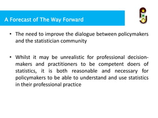 A Forecast of The Way Forward
• The need to improve the dialogue between policymakers
and the statistician community
• Whilst it may be unrealistic for professional decision-
makers and practitioners to be competent doers of
statistics, it is both reasonable and necessary for
policymakers to be able to understand and use statistics
in their professional practice
 
