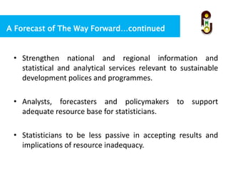 A Forecast of The Way Forward…continued
• Strengthen national and regional information and
statistical and analytical services relevant to sustainable
development polices and programmes.
• Analysts, forecasters and policymakers to support
adequate resource base for statisticians.
• Statisticians to be less passive in accepting results and
implications of resource inadequacy.
 