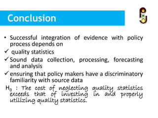 Conclusion
• Successful integration of evidence with policy
process depends on
 quality statistics
Sound data collection, processing, forecasting
and analysis
ensuring that policy makers have a discriminatory
familiarity with source data
H0 : The cost of neglecting quality statistics
exceeds that of investing in and properly
utilizing quality statistics.
 