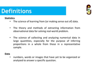 Definitions
Statistics
• The science of learning from (or making sense out of) data.
• The theory and methods of extracting information from
observational data for solving real-world problem.
• The science of collecting and analyzing numerical data in
large quantities, especially for the purpose of inferring
proportions in a whole from those in a representative
sample.
Data
• numbers, words or images that have yet to be organized or
analyzed to answer a specific question.
 