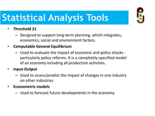 Statistical Analysis Tools
and Methods• Threshold 21
– Designed to support long-term planning, which integrates,
economics, social and environment factors.
• Computable General Equilibrium
– Used to evaluate the impact of economic and policy shocks -
particularly policy reforms. It is a completely-specified model
of an economy including all production activities.
• Input-Output
– Used to assess/predict the impact of changes in one industry
on other industries
• Econometric models
– Used to forecast future developments in the economy
 