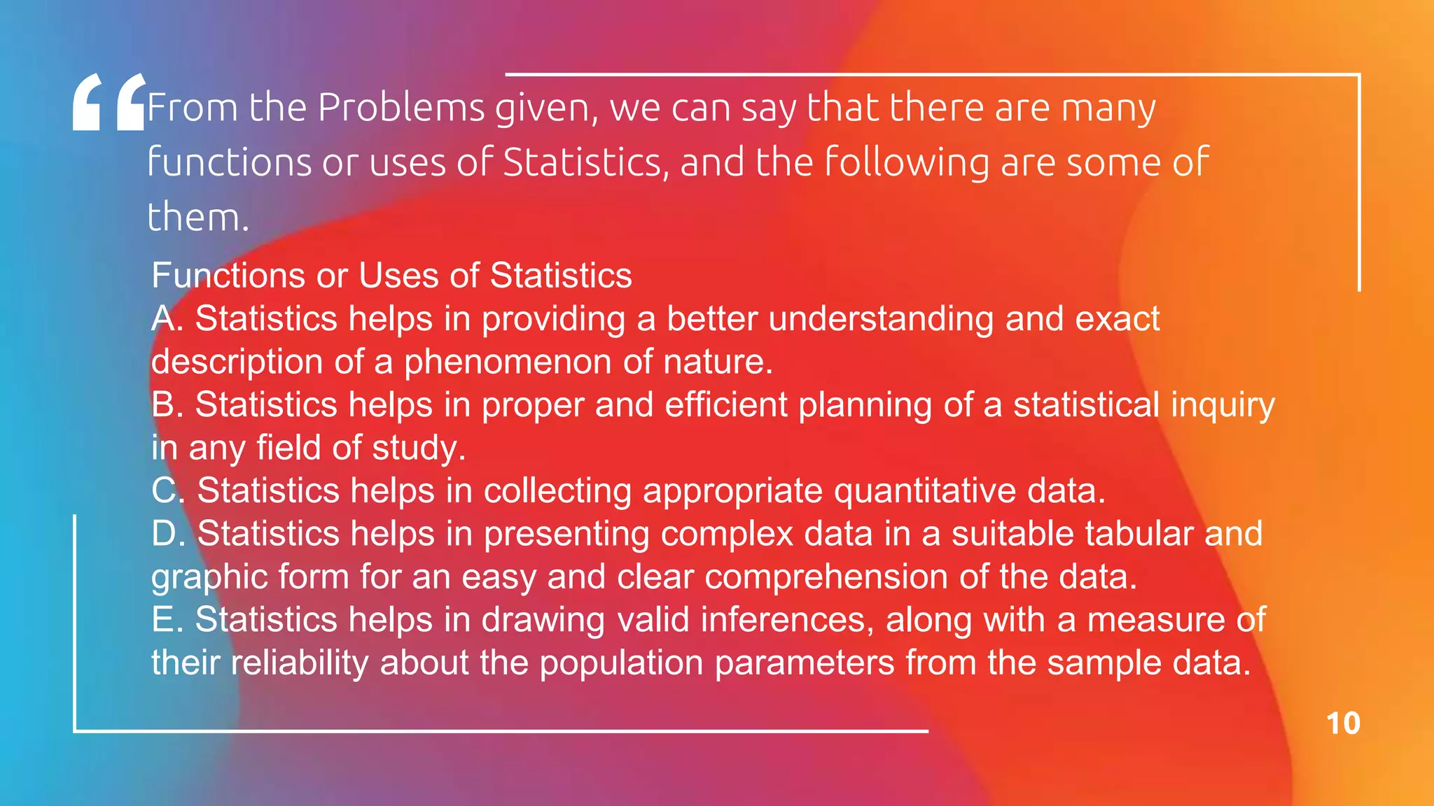 From the Problems given, we can say that there are many
functions or uses of Statistics, and the following are some of
them.
10
Functions or Uses of Statistics
A. Statistics helps in providing a better understanding and exact
description of a phenomenon of nature.
B. Statistics helps in proper and efficient planning of a statistical inquiry
in any field of study.
C. Statistics helps in collecting appropriate quantitative data.
D. Statistics helps in presenting complex data in a suitable tabular and
graphic form for an easy and clear comprehension of the data.
E. Statistics helps in drawing valid inferences, along with a measure of
their reliability about the population parameters from the sample data.
 