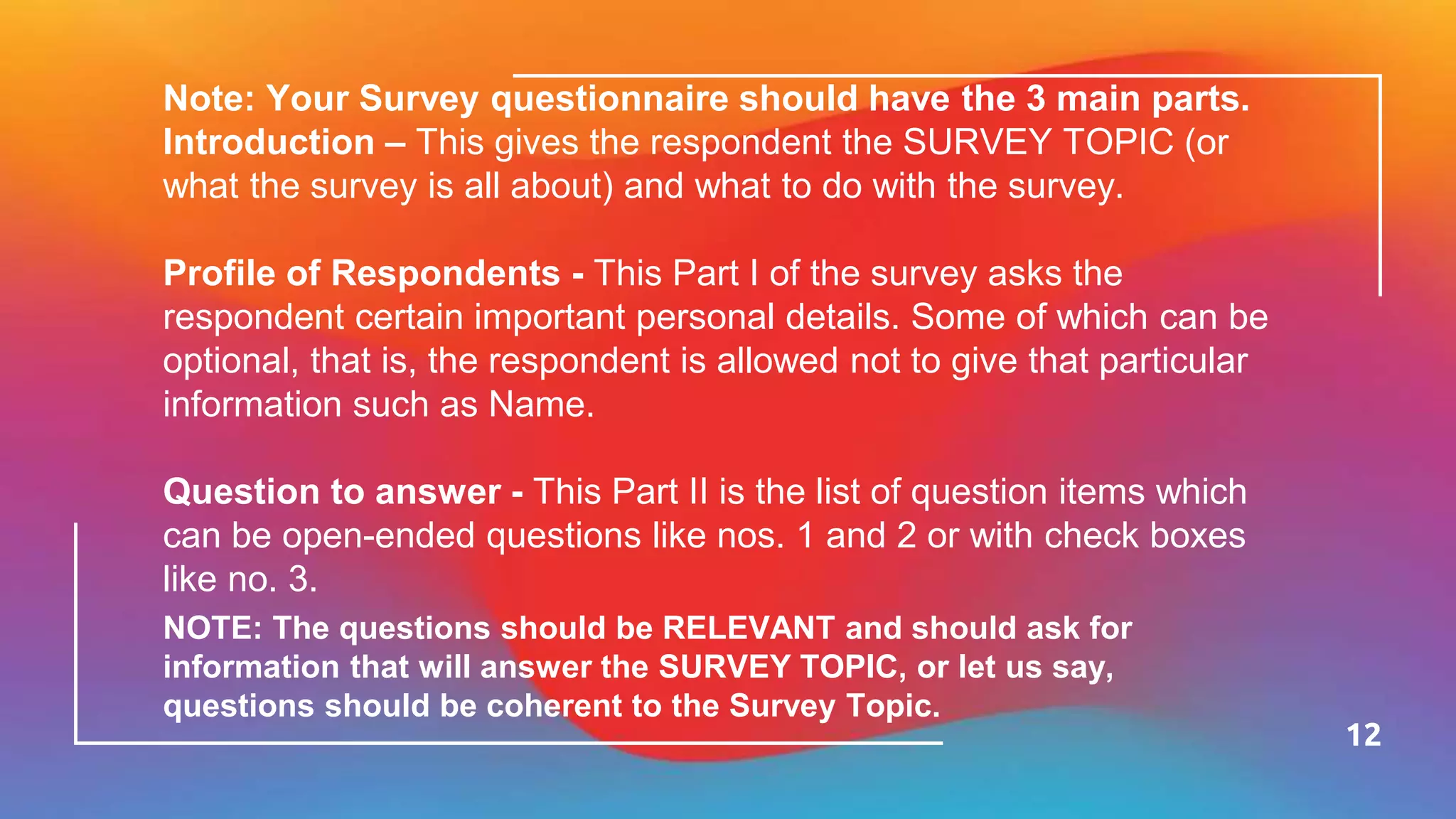 12
Note: Your Survey questionnaire should have the 3 main parts.
Introduction – This gives the respondent the SURVEY TOPIC (or
what the survey is all about) and what to do with the survey.
Profile of Respondents - This Part I of the survey asks the
respondent certain important personal details. Some of which can be
optional, that is, the respondent is allowed not to give that particular
information such as Name.
Question to answer - This Part II is the list of question items which
can be open-ended questions like nos. 1 and 2 or with check boxes
like no. 3.
NOTE: The questions should be RELEVANT and should ask for
information that will answer the SURVEY TOPIC, or let us say,
questions should be coherent to the Survey Topic.
 