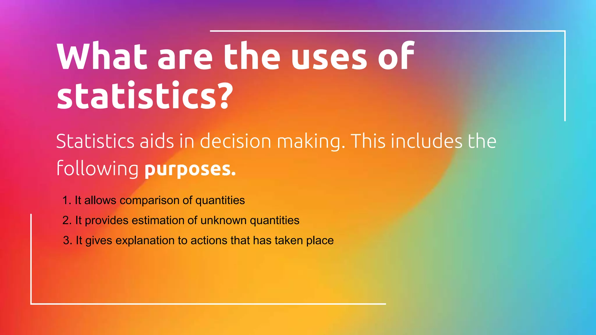 What are the uses of
statistics?
Statistics aids in decision making. This includes the
following purposes.
1. It allows comparison of quantities
2. It provides estimation of unknown quantities
3. It gives explanation to actions that has taken place
 