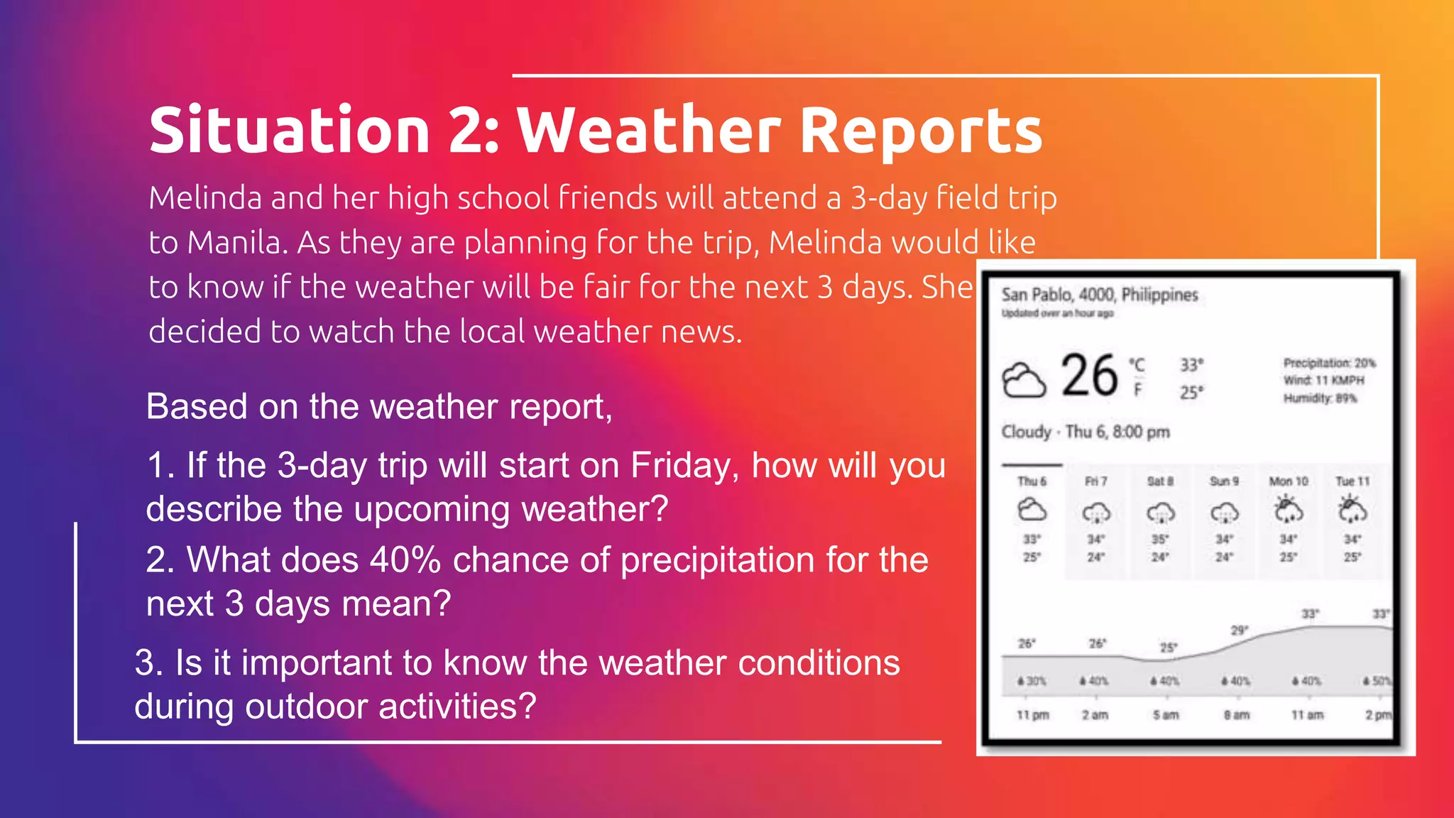 Melinda and her high school friends will attend a 3-day field trip
to Manila. As they are planning for the trip, Melinda would like
to know if the weather will be fair for the next 3 days. She
decided to watch the local weather news.
Situation 2: Weather Reports
8
Based on the weather report,
1. If the 3-day trip will start on Friday, how will you
describe the upcoming weather?
2. What does 40% chance of precipitation for the
next 3 days mean?
3. Is it important to know the weather conditions
during outdoor activities?
 