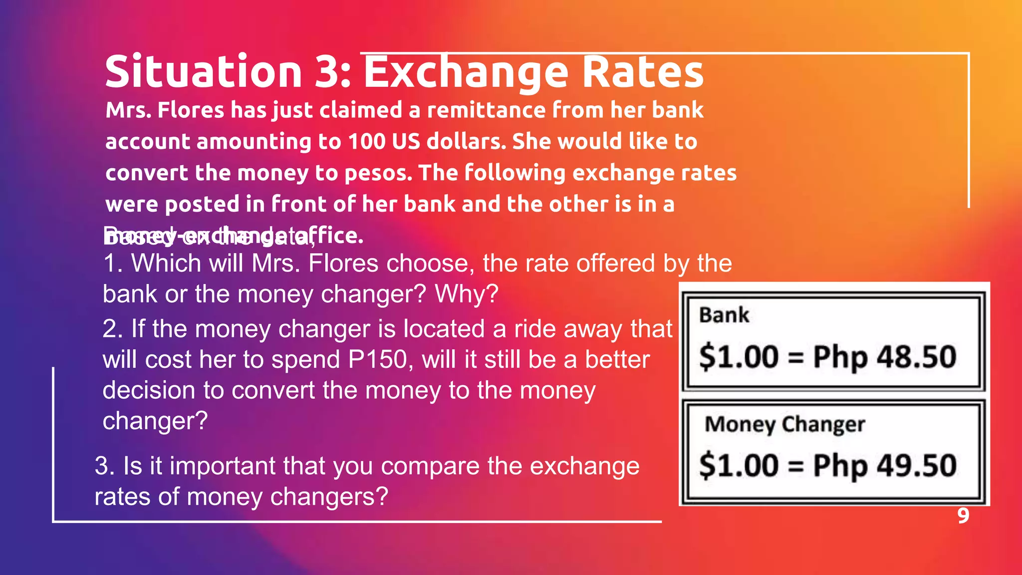 Mrs. Flores has just claimed a remittance from her bank
account amounting to 100 US dollars. She would like to
convert the money to pesos. The following exchange rates
were posted in front of her bank and the other is in a
money-exchange office.
Situation 3: Exchange Rates
9
Based on the data,
1. Which will Mrs. Flores choose, the rate offered by the
bank or the money changer? Why?
2. If the money changer is located a ride away that
will cost her to spend P150, will it still be a better
decision to convert the money to the money
changer?
3. Is it important that you compare the exchange
rates of money changers?
 
