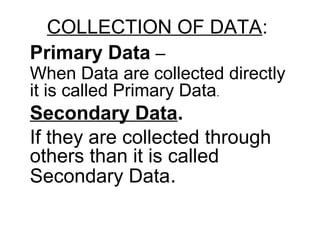 COLLECTION OF DATA:
Primary Data –
When Data are collected directly
it is called Primary Data.
Secondary Data.
If they are collected through
others than it is called
Secondary Data.
 