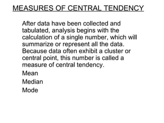 MEASURES OF CENTRAL TENDENCY
After data have been collected and
tabulated, analysis begins with the
calculation of a single number, which will
summarize or represent all the data.
Because data often exhibit a cluster or
central point, this number is called a
measure of central tendency.
Mean
Median
Mode
 