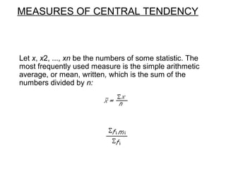 MEASURES OF CENTRAL TENDENCY
Let x, x2, ..., xn be the numbers of some statistic. The
most frequently used measure is the simple arithmetic
average, or mean, written, which is the sum of the
numbers divided by n:
 