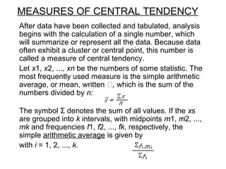 MEASURES OF CENTRAL TENDENCY
After data have been collected and tabulated, analysis
begins with the calculation of a single number, which
will summarize or represent all the data. Because data
often exhibit a cluster or central point, this number is
called a measure of central tendency.
Let x1, x2, ..., xn be the numbers of some statistic. The
most frequently used measure is the simple arithmetic
average, or mean, written , which is the sum of the
numbers divided by n:
The symbol Σ denotes the sum of all values. If the xs
are grouped into k intervals, with midpoints m1, m2, ...,
mk and frequencies f1, f2, ..., fk, respectively, the
simple arithmetic average is given by
with i = 1, 2, ..., k.
 