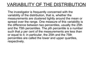VARIABILITY OF THE DISTRIBUTION
The investigator is frequently concerned with the
variability of the distribution, that is, whether the
measurements are clustered tightly around the mean or
spread over the range. One measure of this variability is
the difference between two percentiles, usually the 25th
and the 75th percentiles. The pth percentile is a number
such that p per cent of the measurements are less than
or equal to it; in particular, the 25th and the 75th
percentiles are called the lower and upper quartiles,
respectively.
 