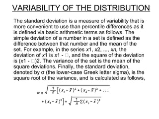 VARIABILITY OF THE DISTRIBUTION
The standard deviation is a measure of variability that is
more convenient to use than percentile differences as it
is defined via basic arithmetic terms as follows. The
simple deviation of a number in a set is defined as the
difference between that number and the mean of the
set. For example, in the series x1, x2, ..., xn, the
deviation of x1 is x1 - , and the square of the deviation
is (x1 - )2. The variance of the set is the mean of the
square deviations. Finally, the standard deviation,
denoted by σ (the lower-case Greek letter sigma), is the
square root of the variance, and is calculated as follows,
 